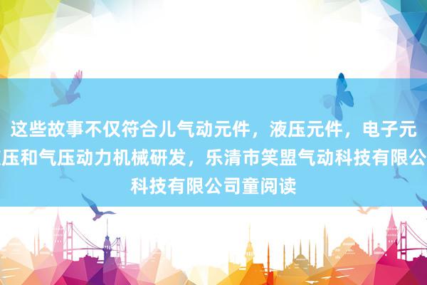 这些故事不仅符合儿气动元件，液压元件，电子元器件，液压和气压动力机械研发，乐清市笑盟气动科技有限公司童阅读