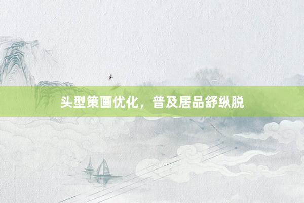 头型策画优化，普及居品舒纵脱